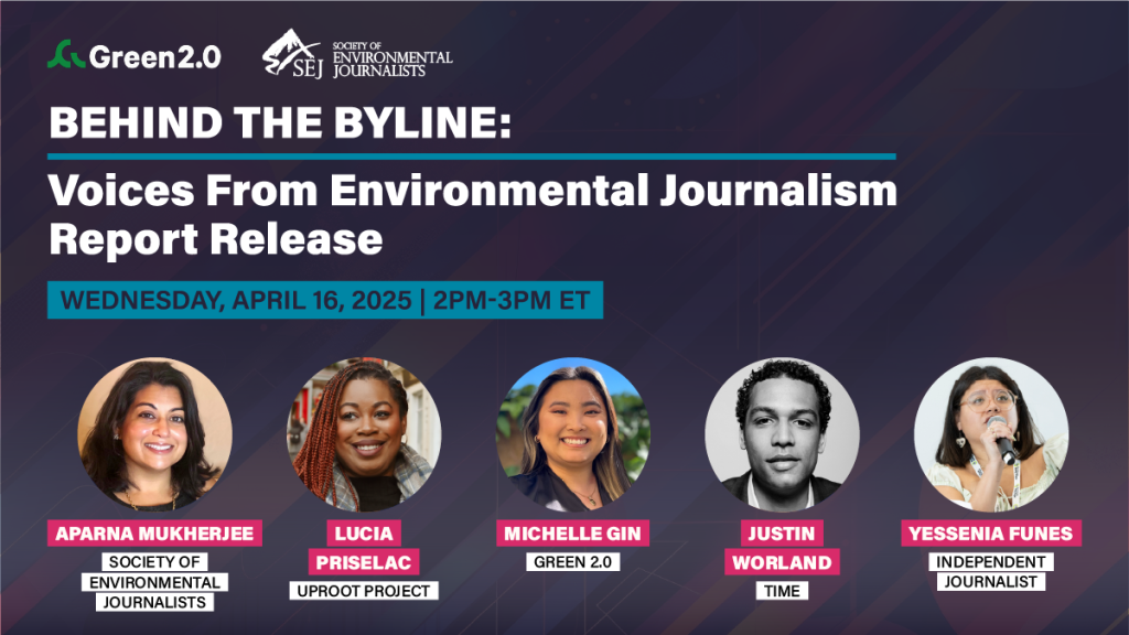 Promotional graphic for the event “Behind the Byline: Voices From Environmental Journalism Report Release,” co-hosted by Green 2.0 and the Society of Environmental Journalists. The event is scheduled for Wednesday, April 16, 2025, from 2:00 PM to 3:00 PM ET. Featured speakers include Aparna Mukherjee (Society of Environmental Journalists), Lucia Prisleac (Uproot Project), Michelle Gin (Green 2.0), Justin Worland (TIME), and Yessenia Funes (Independent Journalist). The background features a dark geometric pattern with headshots of all five speakers.