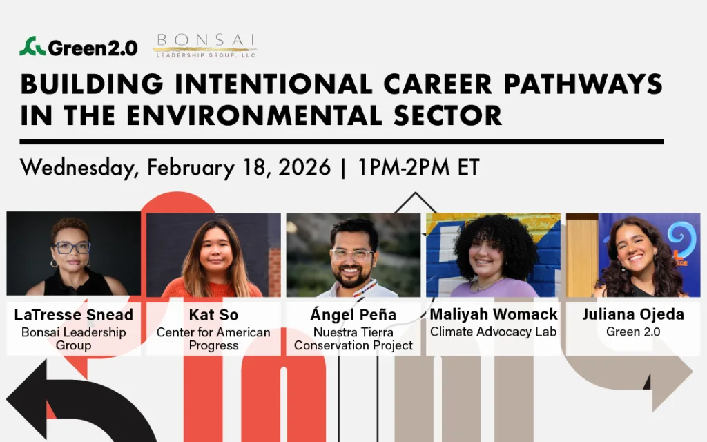 Event graphic for a Green 2.0 webinar co-hosted with Bonsai Leadership Group titled “Building Intentional Career Pathways in the Environmental Sector.” The date and time are Wednesday, February 18, 2026, from 1–2 PM ET. The graphic features headshots and names of five speakers: LaTresse Snead (Bonsai Leadership Group), Kat So (Center for American Progress), Ángel Peña (Nuestra Tierra Conservation Project), Maliyah Womack (Climate Advocacy Lab), and Juliana Ojeda (Green 2.0). Abstract arrows and pathway-style graphics visually represent career pathways.