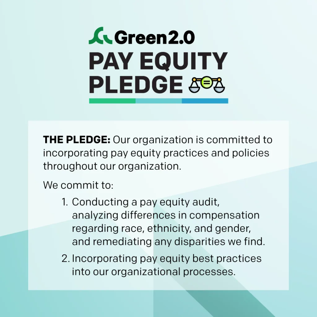 Graphic with the Green 2.0 logo and text: “Pay Equity Pledge” with an icon of balanced scales featuring an equal sign. Below, bold text reads: “The Pledge: Our organization is committed to incorporating pay equity practices and policies throughout our organization.” The graphic lists two commitments: Conducting a pay equity audit, analyzing differences in compensation regarding race, ethnicity, and gender, and remediating any disparities found. Incorporating pay equity best practices into organizational processes. Background is light blue with geometric shapes.