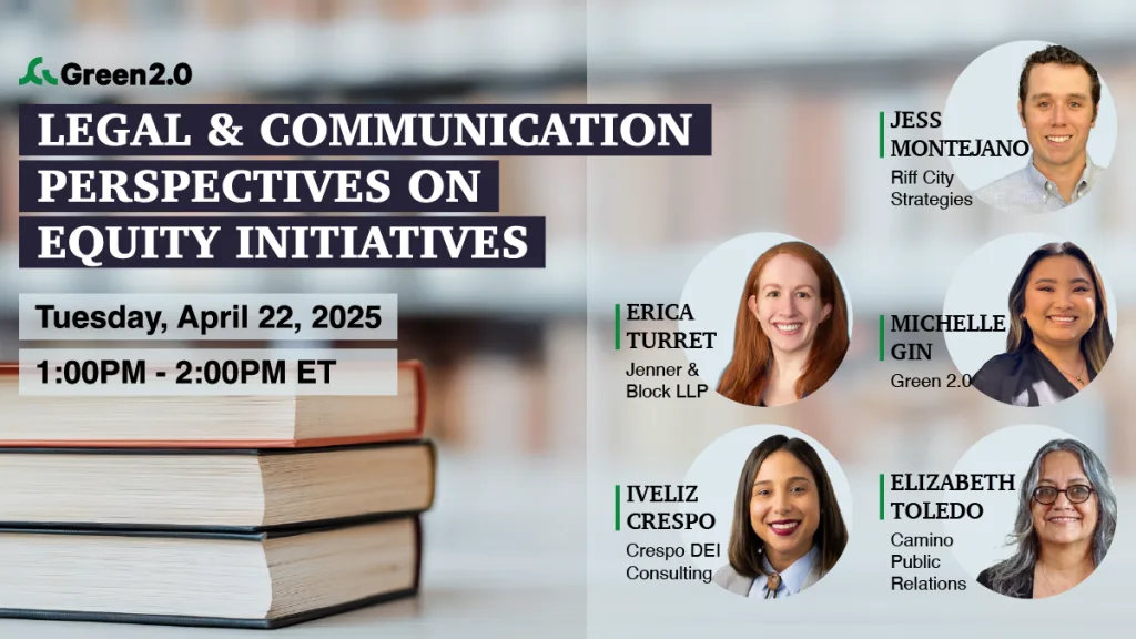 Promotional graphic for a Green 2.0 event titled “Legal & Communication Perspectives on Equity Initiatives.” The event is scheduled for Tuesday, April 22, 2025, from 1:00 PM to 2:00 PM ET. The background features a stack of books, and the right side displays headshots and names of five speakers: Jess Montejano (Riff City Strategies), Erica Turret (Jenner & Block LLP), Michelle Gin (Green 2.0), Iveliz Crespo (Crespo DEI Consulting), and Elizabeth Toledo (Camino Public Relations).